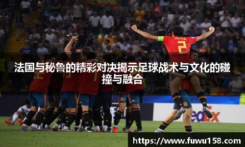 法国与秘鲁的精彩对决揭示足球战术与文化的碰撞与融合