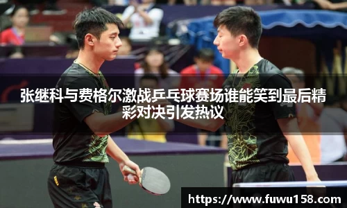 张继科与费格尔激战乒乓球赛场谁能笑到最后精彩对决引发热议